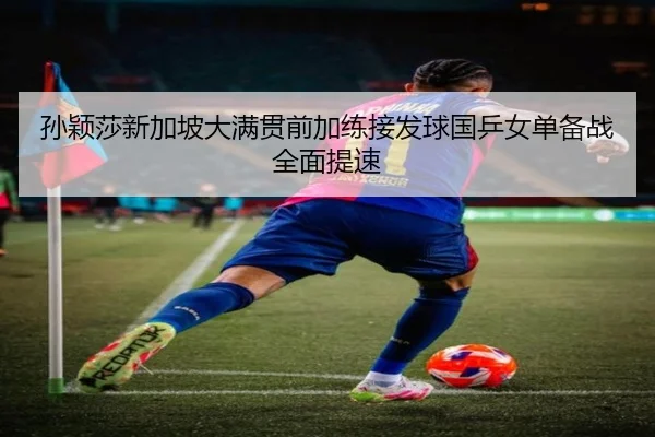 孙颖莎新加坡大满贯前加练接发球国乒女单备战全面提速