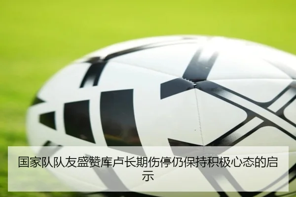 国家队队友盛赞库卢长期伤停仍保持积极心态的启示